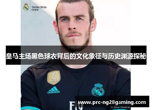 皇马主场黑色球衣背后的文化象征与历史渊源探秘