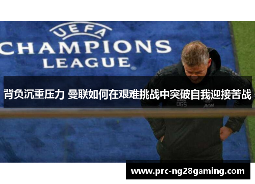 背负沉重压力 曼联如何在艰难挑战中突破自我迎接苦战