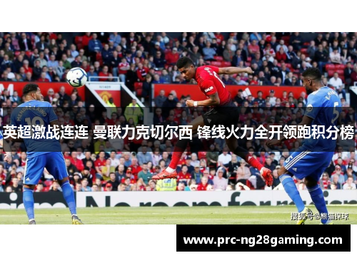 英超激战连连 曼联力克切尔西 锋线火力全开领跑积分榜 英超激战连连 曼联力克切尔西 锋线火力全开领跑积分榜
