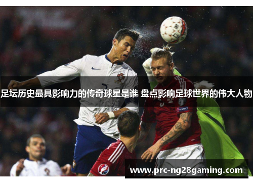 足坛历史最具影响力的传奇球星是谁 盘点影响足球世界的伟大人物
