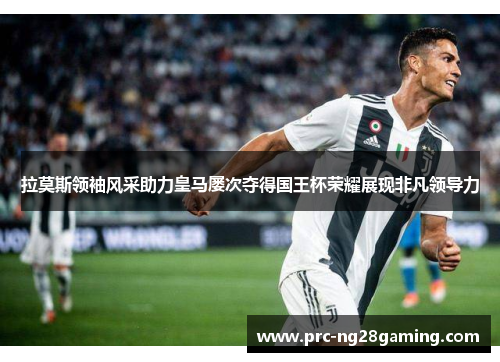拉莫斯领袖风采助力皇马屡次夺得国王杯荣耀展现非凡领导力