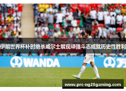 伊朗世界杯补时绝杀威尔士展现顽强斗志成就历史性胜利